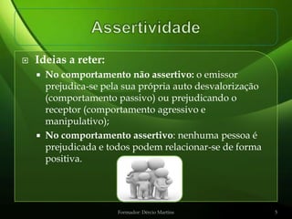    Ideias a reter:
       No comportamento não assertivo: o emissor
        prejudica-se pela sua própria auto desvalorização
        (comportamento passivo) ou prejudicando o
        receptor (comportamento agressivo e
        manipulativo);
       No comportamento assertivo: nenhuma pessoa é
        prejudicada e todos podem relacionar-se de forma
        positiva.




                        Formador: Dércio Martins            5
 