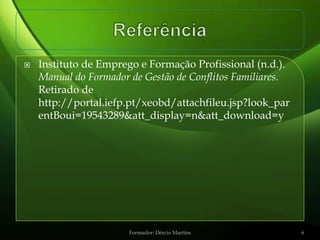    Instituto de Emprego e Formação Profissional (n.d.).
    Manual do Formador de Gestão de Conflitos Familiares.
    Retirado de
    http://portal.iefp.pt/xeobd/attachfileu.jsp?look_par
    entBoui=19543289&att_display=n&att_download=y




                       Formador: Dércio Martins             6
 