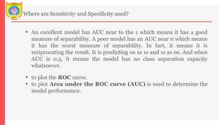 Where are Sensitivity and Specificity used?
• An excellent model has AUC near to the 1 which means it has a good
measure of separability. A poor model has an AUC near 0 which means
it has the worst measure of separability. In fact, it means it is
reciprocating the result. It is predicting 0s as 1s and 1s as 0s. And when
AUC is 0.5, it means the model has no class separation capacity
whatsoever.
• to plot the ROC curve.
• to plot Area under the ROC curve (AUC) is used to determine the
model performance.
 