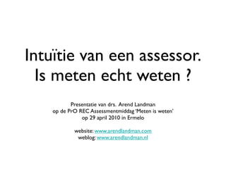 Intuïtie van een assessor.
  Is meten echt weten ?
           Presentatie van drs. Arend Landman
    op de PrO REC Assessmentmiddag ‘Meten is weten’
               op 29 april 2010 in Ermelo

            website: www.arendlandman.com
             weblog: www.arendlandman.nl
 