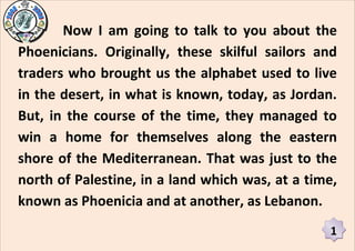 Now I am going to talk to you about the
Phoenicians. Originally, these skilful sailors and
traders who brought us the alphabet used to live
in the desert, in what is known, today, as Jordan.
But, in the course of the time, they managed to
win a home for themselves along the eastern
shore of the Mediterranean. That was just to the
north of Palestine, in a land which was, at a time,
known as Phoenicia and at another, as Lebanon.
                                                 1
 