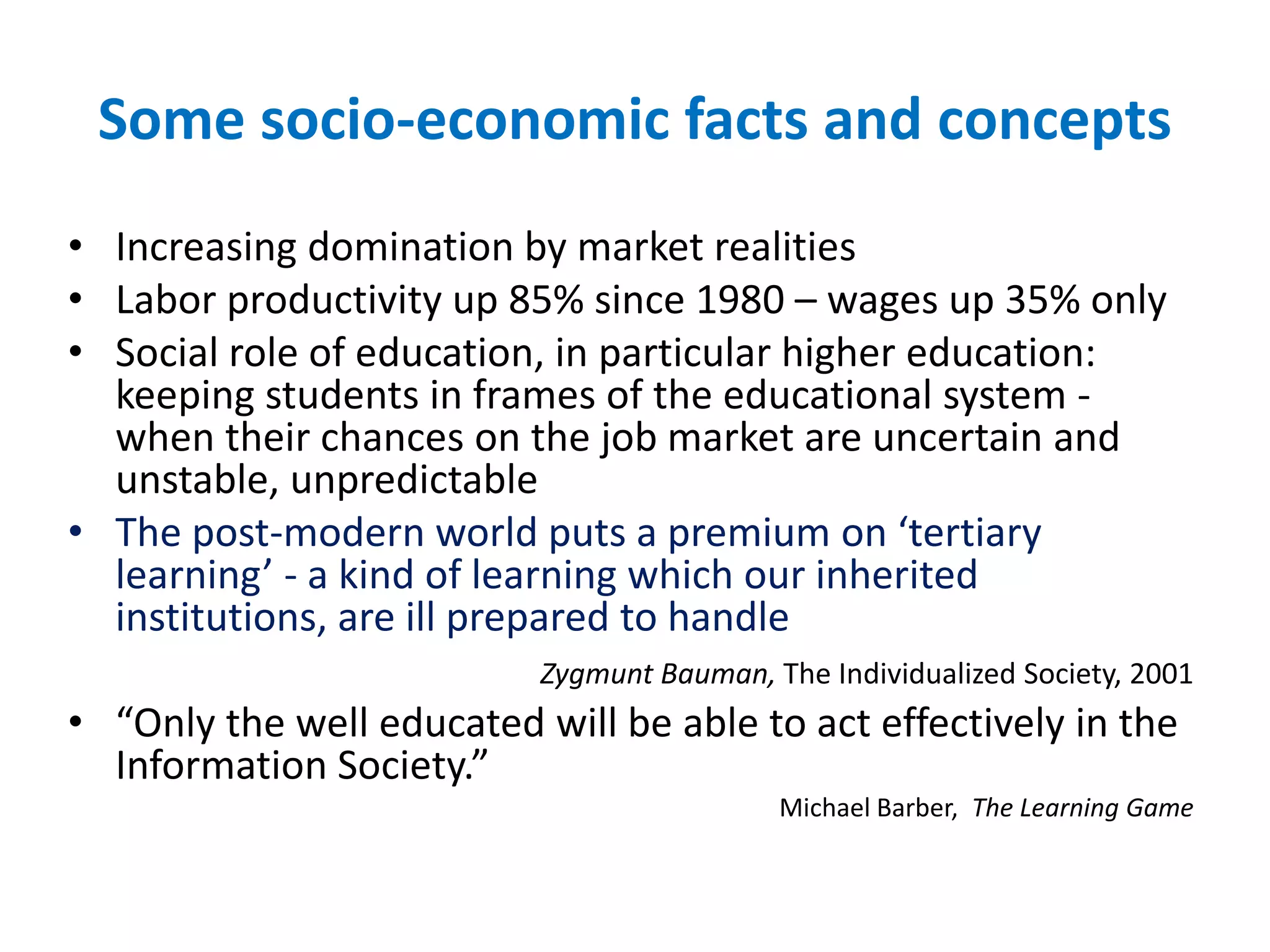Some socio-economic facts and concepts
• Increasing domination by market realities
• Labor productivity up 85% since 1980 – wages up 35% only
• Social role of education, in particular higher education:
keeping students in frames of the educational system -
when their chances on the job market are uncertain and
unstable, unpredictable
• The post-modern world puts a premium on ‘tertiary
learning’ - a kind of learning which our inherited
institutions, are ill prepared to handle
Zygmunt Bauman, The Individualized Society, 2001
• “Only the well educated will be able to act effectively in the
Information Society.”
Michael Barber, The Learning Game
 