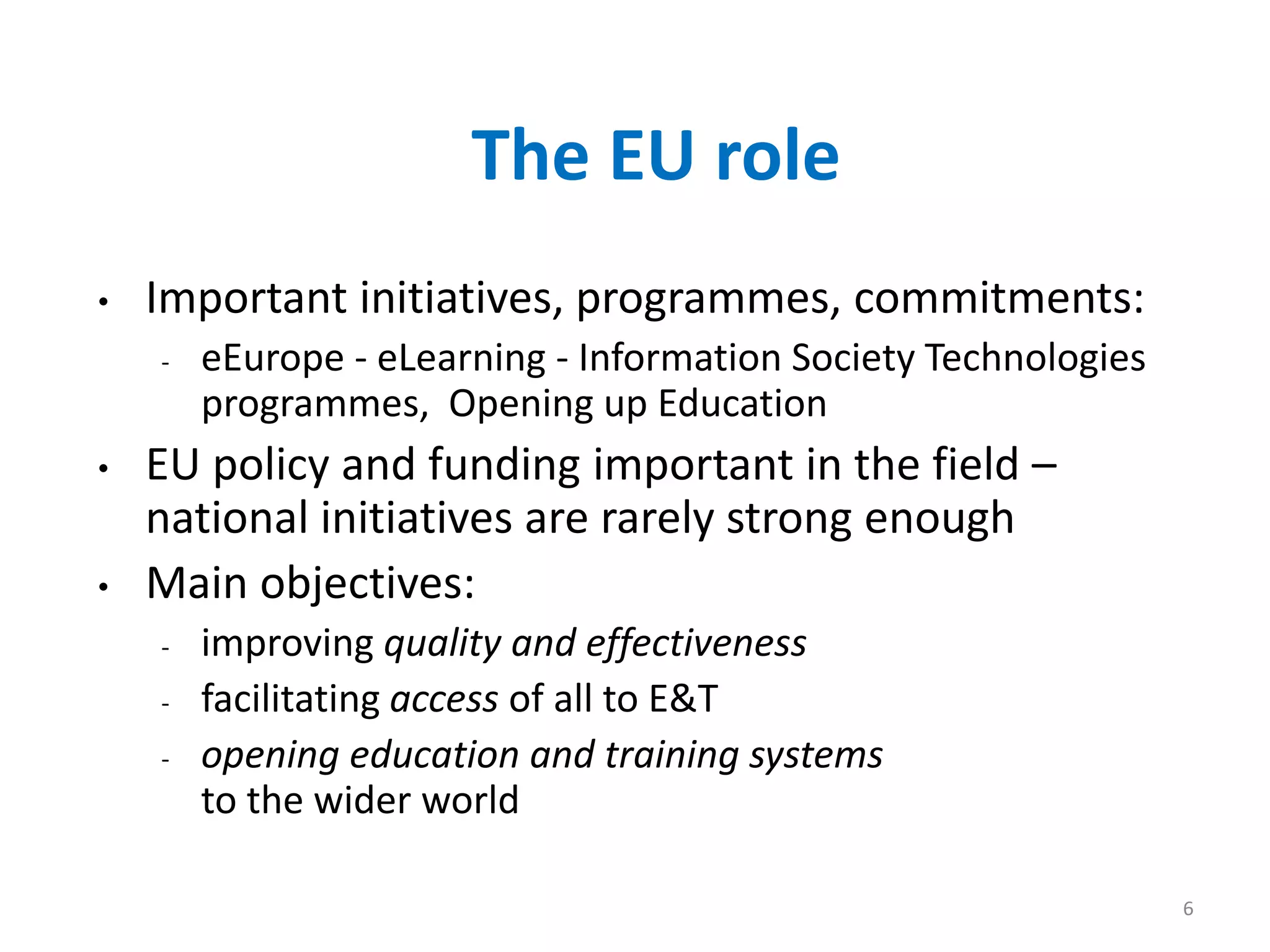 6
The EU role
• Important initiatives, programmes, commitments:
- eEurope - eLearning - Information Society Technologies
programmes, Opening up Education
• EU policy and funding important in the field –
national initiatives are rarely strong enough
• Main objectives:
- improving quality and effectiveness
- facilitating access of all to E&T
- opening education and training systems
to the wider world
 
