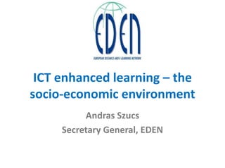 ICT enhanced learning – the
socio-economic environment
Andras Szucs
Secretary General, EDEN
 
