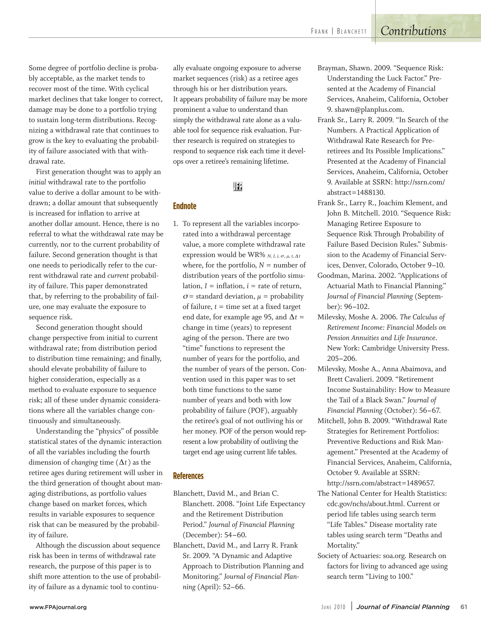 Contributions
Some degree of portfolio decline is proba-
bly acceptable, as the market tends to
recover most of the time. With cyclical
market declines that take longer to correct,
damage may be done to a portfolio trying
to sustain long-term distributions. Recog-
nizing a withdrawal rate that continues to
grow is the key to evaluating the probabil-
ity of failure associated with that with-
drawal rate.
First generation thought was to apply an
initial withdrawal rate to the portfolio
value to derive a dollar amount to be with-
drawn; a dollar amount that subsequently
is increased for inflation to arrive at
another dollar amount. Hence, there is no
referral to what the withdrawal rate may be
currently, nor to the current probability of
failure. Second generation thought is that
one needs to periodically refer to the cur-
rent withdrawal rate and current probabil-
ity of failure. This paper demonstrated
that, by referring to the probability of fail-
ure, one may evaluate the exposure to
sequence risk.
Second generation thought should
change perspective from initial to current
withdrawal rate; from distribution period
to distribution time remaining; and finally,
should elevate probability of failure to
higher consideration, especially as a
method to evaluate exposure to sequence
risk; all of these under dynamic considera-
tions where all the variables change con-
tinuously and simultaneously.
Understanding the “physics” of possible
statistical states of the dynamic interaction
of all the variables including the fourth
dimension of changing time (∆t) as the
retiree ages during retirement will usher in
the third generation of thought about man-
aging distributions, as portfolio values
change based on market forces, which
results in variable exposures to sequence
risk that can be measured by the probabil-
ity of failure.
Although the discussion about sequence
risk has been in terms of withdrawal rate
research, the purpose of this paper is to
shift more attention to the use of probabil-
ity of failure as a dynamic tool to continu-
ally evaluate ongoing exposure to adverse
market sequences (risk) as a retiree ages
through his or her distribution years.
It appears probability of failure may be more
prominent a value to understand than
simply the withdrawal rate alone as a valu-
able tool for sequence risk evaluation. Fur-
ther research is required on strategies to
respond to sequence risk each time it devel-
ops over a retiree’s remaining lifetime.
Endnote
1. To represent all the variables incorpo-
rated into a withdrawal percentage
value, a more complete withdrawal rate
expression would be WR% N, I, i, s, µ, t, ∆t
where, for the portfolio, N = number of
distribution years of the portfolio simu-
lation, I = inflation, i = rate of return,
s= standard deviation, µ = probability
of failure, t = time set at a fixed target
end date, for example age 95, and ∆t =
change in time (years) to represent
aging of the person. There are two
“time” functions to represent the
number of years for the portfolio, and
the number of years of the person. Con-
vention used in this paper was to set
both time functions to the same
number of years and both with low
probability of failure (POF), arguably
the retiree’s goal of not outliving his or
her money. POF of the person would rep-
resent a low probability of outliving the
target end age using current life tables.
References
Blanchett, David M., and Brian C.
Blanchett. 2008. “Joint Life Expectancy
and the Retirement Distribution
Period.” Journal of Financial Planning
(December): 54–60.
Blanchett, David M., and Larry R. Frank
Sr. 2009. “A Dynamic and Adaptive
Approach to Distribution Planning and
Monitoring.” Journal of Financial Plan-
ning (April): 52–66.
Brayman, Shawn. 2009. “Sequence Risk:
Understanding the Luck Factor.” Pre-
sented at the Academy of Financial
Services, Anaheim, California, October
9. shawn@planplus.com.
Frank Sr., Larry R. 2009. “In Search of the
Numbers. A Practical Application of
Withdrawal Rate Research for Pre-
retirees and Its Possible Implications.”
Presented at the Academy of Financial
Services, Anaheim, California, October
9. Available at SSRN: http://ssrn.com/
abstract=1488130.
Frank Sr., Larry R., Joachim Klement, and
John B. Mitchell. 2010. “Sequence Risk:
Managing Retiree Exposure to
Sequence Risk Through Probability of
Failure Based Decision Rules.” Submis-
sion to the Academy of Financial Serv-
ices, Denver, Colorado, October 9–10.
Goodman, Marina. 2002. “Applications of
Actuarial Math to Financial Planning.”
Journal of Financial Planning (Septem-
ber): 96–102.
Milevsky, Moshe A. 2006. The Calculus of
Retirement Income: Financial Models on
Pension Annuities and Life Insurance.
New York: Cambridge University Press.
205–206.
Milevsky, Moshe A., Anna Abaimova, and
Brett Cavalieri. 2009. “Retirement
Income Sustainability: How to Measure
the Tail of a Black Swan.” Journal of
Financial Planning (October): 56–67.
Mitchell, John B. 2009. “Withdrawal Rate
Strategies for Retirement Portfolios:
Preventive Reductions and Risk Man-
agement.” Presented at the Academy of
Financial Services, Anaheim, California,
October 9. Available at SSRN:
http://ssrn.com/abstract=1489657.
The National Center for Health Statistics:
cdc.gov/nchs/about.html. Current or
period life tables using search term
“Life Tables.” Disease mortality rate
tables using search term “Deaths and
Mortality.”
Society of Actuaries: soa.org. Research on
factors for living to advanced age using
search term “Living to 100.”
FR A N K | BL A N C H E T T
www.FPAjournal.org JU N E 2010 | Journal of Financial Planning 61
 