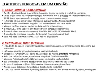 3 ATITUDES PERIGOSAS EM UM CRISTÃO 
1. ANDAR SOZINHO (LOBO E OVELHA) 
• Pv.18:1 O solitário busca o seu próprio interesse e insurge-se contra a verdadeira sabedoria. 
• 28:26 O que confia no seu próprio coração é insensato, mas o que anda em sabedoria será salvo. 
27:17 Como o ferro com o ferro se afia, assim, o homem, ao seu amigo. 
• É fechado e busca sempre seus interesses a qualquer custo... Não compartilha! 
• Ele nunca abre sua vida com ninguém. Está morrendo mais não pede ajuda... 
• Vive em conflitos internos e externos. Luta sozinho e vive caindo... 
• É impulsivo... Toma Decisões erradas que trazem conseqüências terríveis 
• É superficial em seus relacionamentos. Não TEM AMIZADES PROFUNDAS E REAIS. 
• É uma bomba pronta pra explodir... Sentimental, Emocional ou espiritual! 
• Você ATÉ pode caminhar sozinho... Mas não vai longe assim! 
2. MENTALIDADE SUPER ESPIRITUAL 
• 1 Co.14:37 Se alguém se considera profeta ou espiritual, reconheça ser mandamento do Senhor o que 
vos escrevo. 
• ACHA que seus Dons Espirituais revelam sua Espiritualidade. 
• Coloca suas “EXPERIÊNCIAS” acima da Autoridade da Palavra. (Montano / Orígenes) 
• Acha que todos são carnais, mundanos e ninguém é Espiritual como Ele. 
• Vive uma “Utopia celestial”... Não tem os pés no chão (na sua Realidade). 
• Sua Vida Pessoal, familiar é desequilibrada, atrapalhada, é falho no seu caráter. 
• As vezes é faccioso e polêmico! Ele inverte e distorce os princípios de Deus. 
• Não se coloca debaixo de Autoridade, é Desobediente e rebelde! 
• 1 Co. 2:15 Porém o homem espiritual julga todas as coisas, mas ele mesmo não é julgado por ninguém. 
 