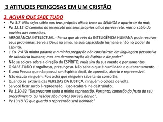 3 ATITUDES PERIGOSAS EM UM CRISTÃO 
3. ACHAR QUE SABE TUDO 
• Pv. 3:7 Não sejas sábio aos teus próprios olhos; teme ao SENHOR e aparta-te do mal; 
• Pv. 12:15 O caminho do insensato aos seus próprios olhos parece reto, mas o sábio dá 
ouvidos aos conselhos. 
• ARROGÂNCIA INTELECTUAL - Pensa que através da INTELIGÊNCIA HUMANA pode resolver 
seus problemas. Serve a Deus na alma, na sua capacidade humana e não no poder do 
Espírito. 
• 1 Co. 2:4 “A minha palavra e a minha pregação não consistiram em linguagem persuasiva 
de sabedoria humana, mas em demonstração do Espírito e de poder” 
• Não se coloca sobre a direção do ESPÍRITO, mais sim da sua mente e pensamentos. 
• O SABE-TUDO é orgulhoso, presunçoso. Não sabe o que é humildade e quebrantamento. 
• É uma Pessoa que não possui um Espírito dócil, de aprendiz, aberto e repreensível. 
• Não escuta ninguém. Pois acha que ninguém sabe tanto como Ele. 
• Quando se extravia das VEREDAS DA JUSTIÇA, ninguém o coloca de volta. 
• Se você ficar surdo à repreensão... isso acabará lhe destruindo. 
• Pv. 1:30-32 "Desprezaram toda a minha repreensão. Portanto, comerão do fruto do seu 
procedimento. Os néscios são mortos por seu desvio". 
• Pv 13:18 "O que guarda a repreensão será honrado" 
