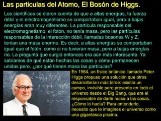 Las particulas del Atomo, El Bosón de Higgs.
Los científicos se dieron cuenta de que a altas energías, la fuerza
débil y el electromagnetismo se comportaban igual, pero a bajas
energías eran muy diferentes. La partícula responsable del
electromagnetismo, el fotón, no tenía masa, pero las partículas
responsables de la interacción débil, llamadas bosones W y Z,
tenían una masa enorme. Es decir, a altas energías se comportaban
igual que el fotón, como si no tuvieran masa, pero a bajas energías
no. La pregunta que surgió entonces era aún más interesante. Ya
sabíamos de qué están hechas las cosas y cómo permanecen
unidas pero, ¿por qué tienen masa las partículas?
En 1964, un físico británico llamado Peter
Higgs propuso una solución que otros
desarrollarían más tarde: existía un
campo, invisible pero presente en todo el
universo desde el Big Bang, que era el
responsable de darle masa a las cosas.
¿Cómo lo hacía? Para entenderlo,
necesito que te imagines el universo como
una gigantesca piscina.
 