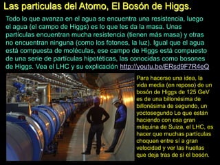 Las particulas del Atomo, El Bosón de Higgs.
Todo lo que avanza en el agua se encuentra una resistencia, luego
el agua (el campo de Higgs) es lo que les da la masa. Unas
partículas encuentran mucha resistencia (tienen más masa) y otras
no encuentran ninguna (como los fotones, la luz). Igual que el agua
está compuesta de moléculas, ese campo de Higgs está compuesto
de una serie de partículas hipotéticas, las conocidas como bosones
de Higgs. Vea el LHC y su explicación http://youtu.be/ERsd9F7R4eQ
Para hacerse una idea, la
vida media (en reposo) de un
bosón de Higgs de 125 GeV
es de una billonésima de
billonésima de segundo, un
yoctosegundo Lo que están
haciendo con esa gran
máquina de Suiza, el LHC, es
hacer que muchas partículas
choquen entre sí a gran
velocidad y ver las huellas
que deja tras de sí el bosón.
 