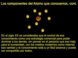 Los componentes del Atomo que conocemos, cont.
En el siglo XX se consideraba que el control de ese
conocimiento como una estrategia comercial para poder
dominar a los demás, sin pensar en el perjuicio que eso trajo
para la humanidad, con los medios modernos como internet
eso cambió y el conocimiento está a un fácil alcance y puede
ser compartido por todos.
 