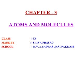 CHAPTER - 3
ATOMS AND MOLECULES
CLASS :- IX
MADE BY :- SHIVA PRASAD
SCHOOL :- K.V. 2 ,SADRAS , KALPAKKAM
 