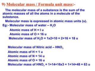 9) Molecular mass / Formula unit mass:-
The molecular mass of a substance is the sum of the
atomic masses of all the atoms in a molecule of the
substance.
Molecular mass is expressed in atomic mass units (u).
Eg:- Molecular mass of water – H2O
Atomic mass of H = I u
Atomic mass of O = 16 u
Molecular mass of H2O = 1x2+10 = 2+16 = 18 u
Molecular mass of Nitric acid – HNO3
Atomic mass of H = 1 u
Atomic mass of N = 14 u
Atomic mass of O = 16 u
Molecular mass of HNO3 = 1+14+16x3 = 1+14+48 = 63 u
 
