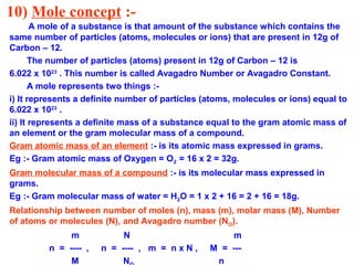 10) Mole concept :-
A mole of a substance is that amount of the substance which contains the
same number of particles (atoms, molecules or ions) that are present in 12g of
Carbon – 12.
The number of particles (atoms) present in 12g of Carbon – 12 is
6.022 x 1023
. This number is called Avagadro Number or Avagadro Constant.
A mole represents two things :-
i) It represents a definite number of particles (atoms, molecules or ions) equal to
6.022 x 1023
.
ii) It represents a definite mass of a substance equal to the gram atomic mass of
an element or the gram molecular mass of a compound.
Gram atomic mass of an element :- is its atomic mass expressed in grams.
Eg :- Gram atomic mass of Oxygen = O2 = 16 x 2 = 32g.
Gram molecular mass of a compound :- is its molecular mass expressed in
grams.
Eg :- Gram molecular mass of water = H2O = 1 x 2 + 16 = 2 + 16 = 18g.
Relationship between number of moles (n), mass (m), molar mass (M), Number
of atoms or molecules (N), and Avagadro number (NO).
m N m
n = ---- , n = ---- , m = n x N , M = ---
M N n
 