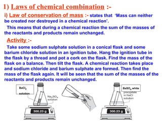 1) Laws of chemical combination :-
i) Law of conservation of mass :- states that ‘Mass can neither
be created nor destroyed in a chemical reaction’.
This means that during a chemical reaction the sum of the masses of
the reactants and products remain unchanged.
Activity :-
Take some sodium sulphate solution in a conical flask and some
barium chloride solution in an ignition tube. Hang the ignition tube in
the flask by a thread and pot a cork on the flask. Find the mass of the
flask on a balance. Then tilt the flask. A chemical reaction takes place
and sodium chloride and barium sulphate are formed. Then find the
mass of the flask again. It will be seen that the sum of the masses of the
reactants and products remain unchanged.
BaCl2
solution
BaSO4 white
 