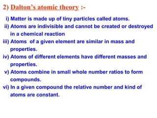 2) Dalton’s atomic theory :-
i) Matter is made up of tiny particles called atoms.
ii) Atoms are indivisible and cannot be created or destroyed
in a chemical reaction
iii) Atoms of a given element are similar in mass and
properties.
iv) Atoms of different elements have different masses and
properties.
v) Atoms combine in small whole number ratios to form
compounds.
vi) In a given compound the relative number and kind of
atoms are constant.
 
