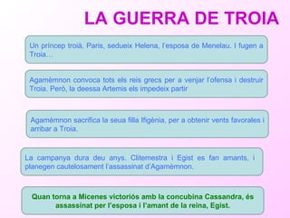 LA GUERRA DE TROIA Agamèmnon convoca tots els reis grecs per a venjar l’ofensa i destruir Troia . Però, la deessa Artemis els impedeix partir La campanya dura deu anys. Clitemestra i Egist es fan amants, i  planegen cautelosament l’assassinat d’Agamèmnon.  Quan torna a Micenes victoriós amb la concubina Cassandra, és assassinat per l’esposa i l’amant de la reina, Egist. Un príncep troià, Paris, sedueix Helena, l’esposa de Menelau. I fugen a Troia…   Agamèmnon  sacrifica la seua filla Ifigènia, per a obtenir vents favorales i arribar a Troia.  