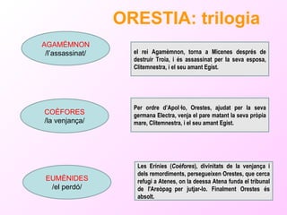 ORESTIA: trilogia   AGAMÈMNON /l’assassinat/ COÈFORES /la venjança/ EUMÈNIDES /el perdó/ el rei Agamèmnon, torna a Micenes després de destruir Troia, i és assassinat per la seva esposa, Clitemnestra, i el seu amant Egist. Per ordre d’Apol·lo, Orestes, ajudat per la seva germana Electra, venja el pare matant la seva pròpia mare,  Clitemnestra, i el seu amant Egist. Les Erínies ( Coèfores ), divinitats de la venjança i dels remordiments, persegueixen Orestes, que cerca refugi a Atenes, on la deessa Atena funda el tribunal de l'Areòpag per jutjar-lo. Finalment Orestes és absolt. 