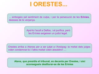 I ORESTES...   ... embogeix pel sentiment de culpa, i per la persecució de les  Erínies , deesses de la venjança. Orestes arriba a Atenes per a ser jutjat a l’Areòpag: la meitat dels jutges volen condemnar-lo i l’altra meitat volen absoldre’l .... Atena, que presidia el tribunal, es decanta per Orestes, i així aconsegueix deslliurar-se de les Erínies Apol·lo l’acull a Delfos, i el purifica, però les Erínies exigeixen un judici legal.  