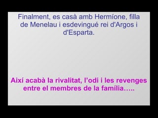 Finalment, es casà amb Hermíone, filla de Menelau i esdevingué rei d'Argos i d'Esparta. Així acabà la rivalitat, l’odi i les revenges entre el membres de la família….. 
