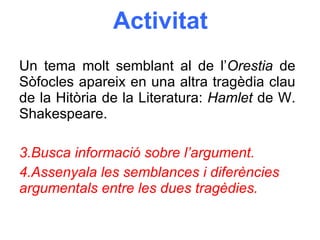 Activitat Un tema molt semblant al de l’ Orestia  de Sòfocles apareix en una altra tragèdia clau de la Hitòria de la Literatura:  Hamlet  de W. Shakespeare. Busca informació sobre l’argument. Assenyala les semblances i diferències argumentals entre les dues tragèdies. 