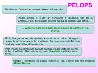 PÈLOPS Els déus se n’adonen, el reconstrueixen i li donen vida. Pèlops emigrà a l’Èlida, on s’enamorà d’Hipodàmia, filla del rei Enomau, Però, per a casar-se amb ella ha de superar una prova... ... véncer al pare de la noia en una cursa de carros; si no, morirà. Mírtil, l’auriga del rei, els ajudarà a canvi de la meitat del regne i passar la nit de noces amb Hipodàmia. Per intervenció de Mírtil es produeix un accident i Enomau mor.  Però Pèlops no complirà la paraula donada, i mata Mirtil per intenar violar Hipodàmia. Abans de morir, però, el  maleeix  a ell i a la seua estirp.... Pèlops i Hipodàmia es casen, regnen a Pisa, i tenen dos fills bessons:  Atreu  i  Tiestes . 