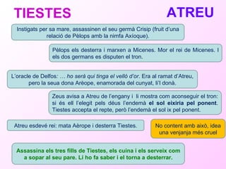 ATREU   TIESTES  Instigats per sa mare, assassinen el seu germà Crisip (fruit d’una relació de Pèlops amb la nimfa Axíoque). Pèlops els desterra i marxen a Micenes. Mor el rei de Micenes. I els dos germans es disputen el tron. L’oracle de Delfos : … ho serà qui tinga el velló d’or . Era al ramat d’Atreu, pero la seua dona Arèope, enamorada del cunyat, li’l donà. Zeus avisa a Atreu de l’engany i  li mostra com aconseguir el tron: si és ell l’elegit pels déus l’endemà  el sol eixiria pel ponent . Tiestes accepta el repte, però l’endemà el sol ix pel ponent.  Atreu esdevé rei: mata Aèrope i desterra Tiestes. No content amb això, idea una venjanja més cruel Assassina els tres fills de Tiestes, els cuina i els serveix com a sopar al seu pare. Li ho fa saber i el torna a desterrar. 