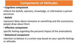 Components of Attitudes
• Cognitive component
reflects the beliefs, opinions, knowledge, or information a person
possesses
• Beliefs
represent ideas about someone or something and the conclusions
people draw about them
• Affective component
specific feeling regarding the personal impact of the antecedents
• Behavioral component
intention to behave in a certain way based on your specific feelings
or attitudes
 
