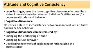 Attitude and Cognitive Consistency
• Leon Festinger, uses the term cognitive dissonance to describe a
state of inconsistency between an individual’s attitudes and/or
between attitudes and behavior.
• Cognitive dissonance
Describes a state of inconsistency between an individual’s attitudes
and his or her behavior
• Cognitive dissonance can be reduced by:
• Changing the underlying attitude
• Changing future behavior
• Developing new ways of explaining or rationalizing the
inconsistency
 