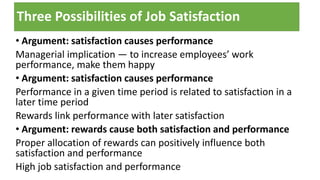 Three Possibilities of Job Satisfaction
• Argument: satisfaction causes performance
Managerial implication — to increase employees’ work
performance, make them happy
• Argument: satisfaction causes performance
Performance in a given time period is related to satisfaction in a
later time period
Rewards link performance with later satisfaction
• Argument: rewards cause both satisfaction and performance
Proper allocation of rewards can positively influence both
satisfaction and performance
High job satisfaction and performance
 
