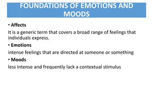 FOUNDATIONS OF EMOTIONS AND
MOODS
• Affects
It is a generic term that covers a broad range of feelings that
individuals express.
• Emotions
intense feelings that are directed at someone or something
• Moods
less intense and frequently lack a contextual stimulus
 