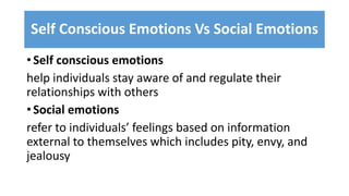 Self Conscious Emotions Vs Social Emotions
• Self conscious emotions
help individuals stay aware of and regulate their
relationships with others
• Social emotions
refer to individuals’ feelings based on information
external to themselves which includes pity, envy, and
jealousy
 