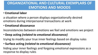 ORGANIZATIONAL AND CULTURAL EXEMPLARS OF
EMOTIONS AND MOODS
• Emotional labor
a situation where a person displays organizationally desired
emotions during interpersonal transactions at work
• Emotional dissonance
Inconsistencies between emotions we feel and emotions we project
• Deep acting (related to emotional dissonance)
trying to modify your true inner feelings based on display rules
• Surface acting (related to emotional dissonance)
hiding your inner feelings and forgoing emotional expressions as a
response to display rules
 