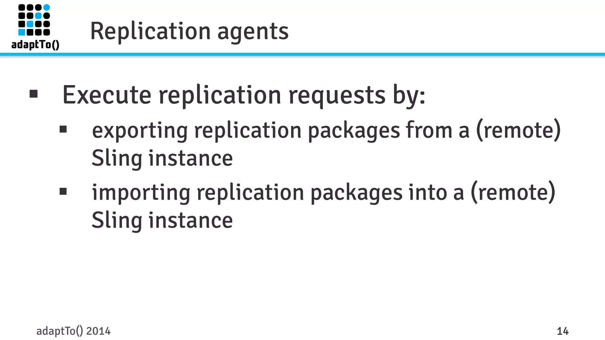 Replication agents 
§ Execute replication requests by: 
§ exporting replication packages from a (remote) 
Sling instance 
§ importing replication packages into a (remote) 
Sling instance 
adaptTo() 2014 14 
 