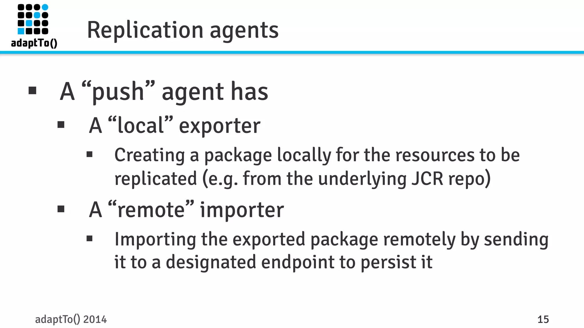 Replication agents 
§ A “push” agent has 
§ A “local” exporter 
§ Creating a package locally for the resources to be 
replicated (e.g. from the underlying JCR repo) 
§ A “remote” importer 
§ Importing the exported package remotely by sending 
it to a designated endpoint to persist it 
adaptTo() 2014 15 
 