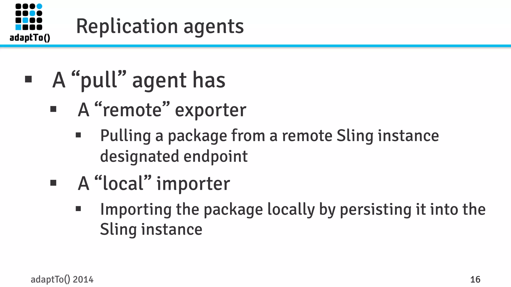 Replication agents 
§ A “pull” agent has 
§ A “remote” exporter 
§ Pulling a package from a remote Sling instance 
designated endpoint 
§ A “local” importer 
§ Importing the package locally by persisting it into the 
Sling instance 
adaptTo() 2014 16 
 
