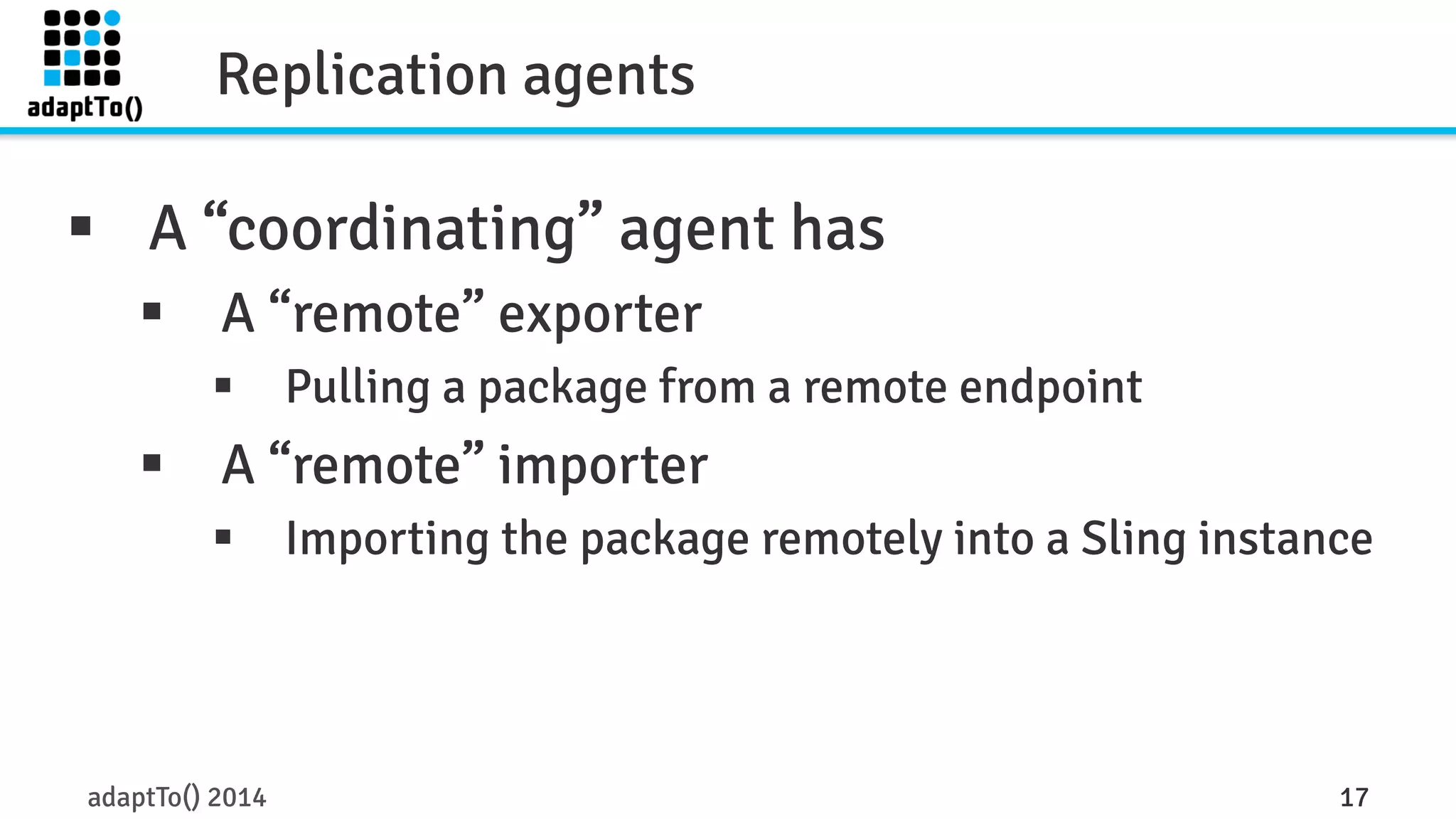 Replication agents 
§ A “coordinating” agent has 
§ A “remote” exporter 
§ Pulling a package from a remote endpoint 
§ A “remote” importer 
§ Importing the package remotely into a Sling instance 
adaptTo() 2014 17 
 