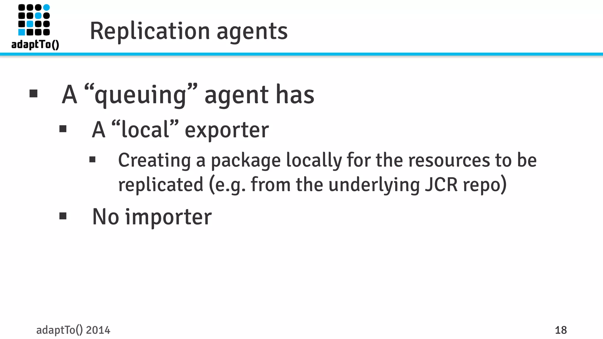 Replication agents 
§ A “queuing” agent has 
§ A “local” exporter 
§ Creating a package locally for the resources to be 
replicated (e.g. from the underlying JCR repo) 
§ No importer 
adaptTo() 2014 18 
 