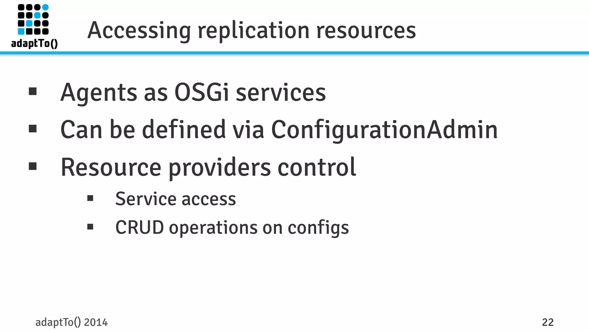Accessing replication resources 
§ Agents as OSGi services 
§ Can be defined via ConfigurationAdmin 
§ Resource providers control 
§ Service access 
§ CRUD operations on configs 
adaptTo() 2014 22 
 