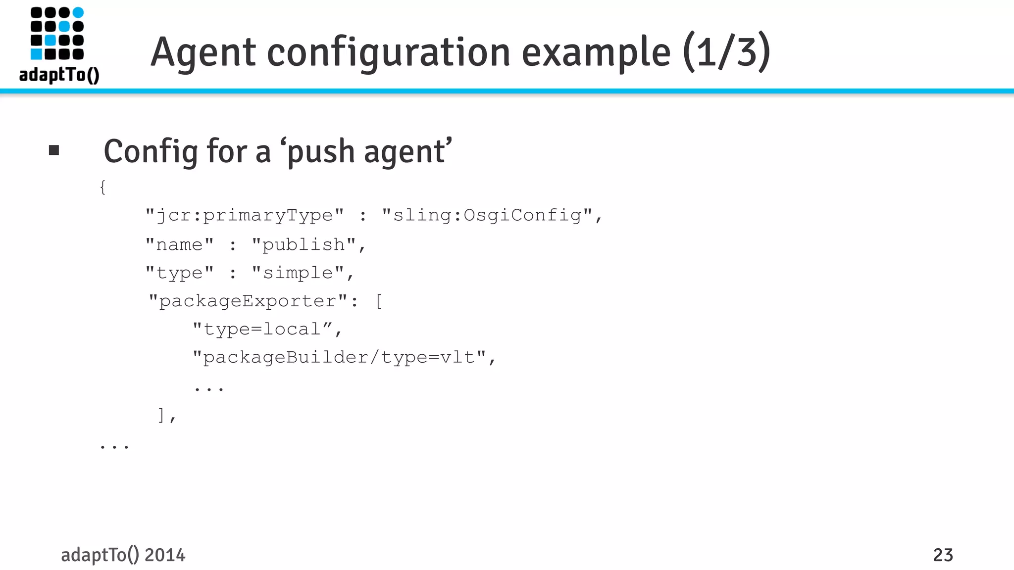 Agent configuration example (1/3) 
§ Config for a ‘push agent’ 
{ 
"jcr:primaryType" : "sling:OsgiConfig", 
"name" : "publish", 
"type" : "simple", 
"packageExporter": [ 
"type=local”, 
"packageBuilder/type=vlt", 
... 
], 
... 
adaptTo() 2014 23 
 