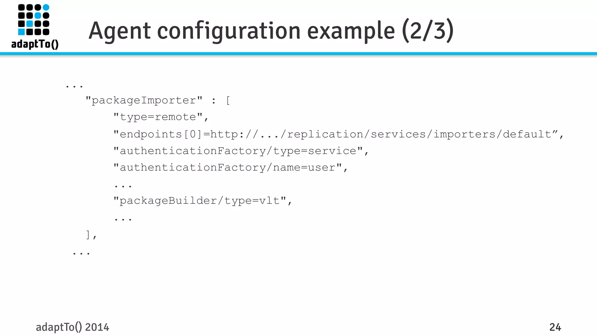 Agent configuration example (2/3) 
... 
"packageImporter" : [ 
"type=remote", 
"endpoints[0]=http://.../replication/services/importers/default”, 
"authenticationFactory/type=service", 
"authenticationFactory/name=user", 
... 
"packageBuilder/type=vlt", 
... 
], 
... 
adaptTo() 2014 24 
 