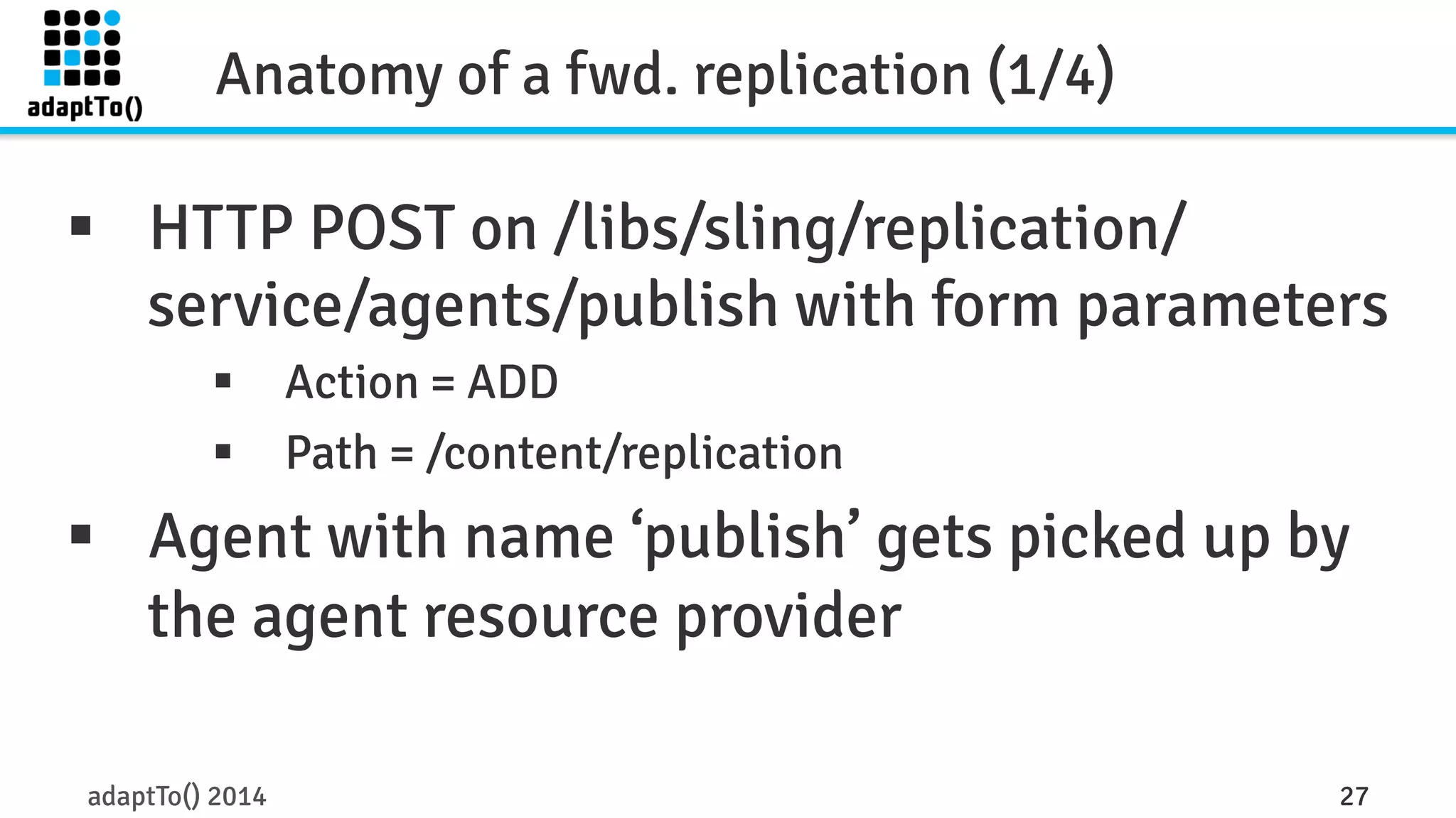 Anatomy of a fwd. replication (1/4) 
§ HTTP POST on /libs/sling/replication/ 
service/agents/publish with form parameters 
§ Action = ADD 
§ Path = /content/replication 
§ Agent with name ‘publish’ gets picked up by 
the agent resource provider 
adaptTo() 2014 27 
 