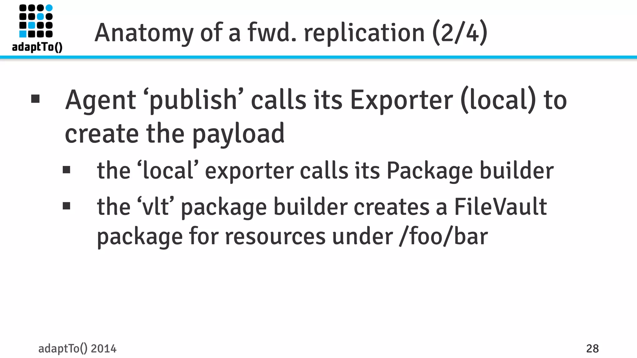 Anatomy of a fwd. replication (2/4) 
§ Agent ‘publish’ calls its Exporter (local) to 
create the payload 
§ the ‘local’ exporter calls its Package builder 
§ the ‘vlt’ package builder creates a FileVault 
package for resources under /foo/bar 
adaptTo() 2014 28 
 