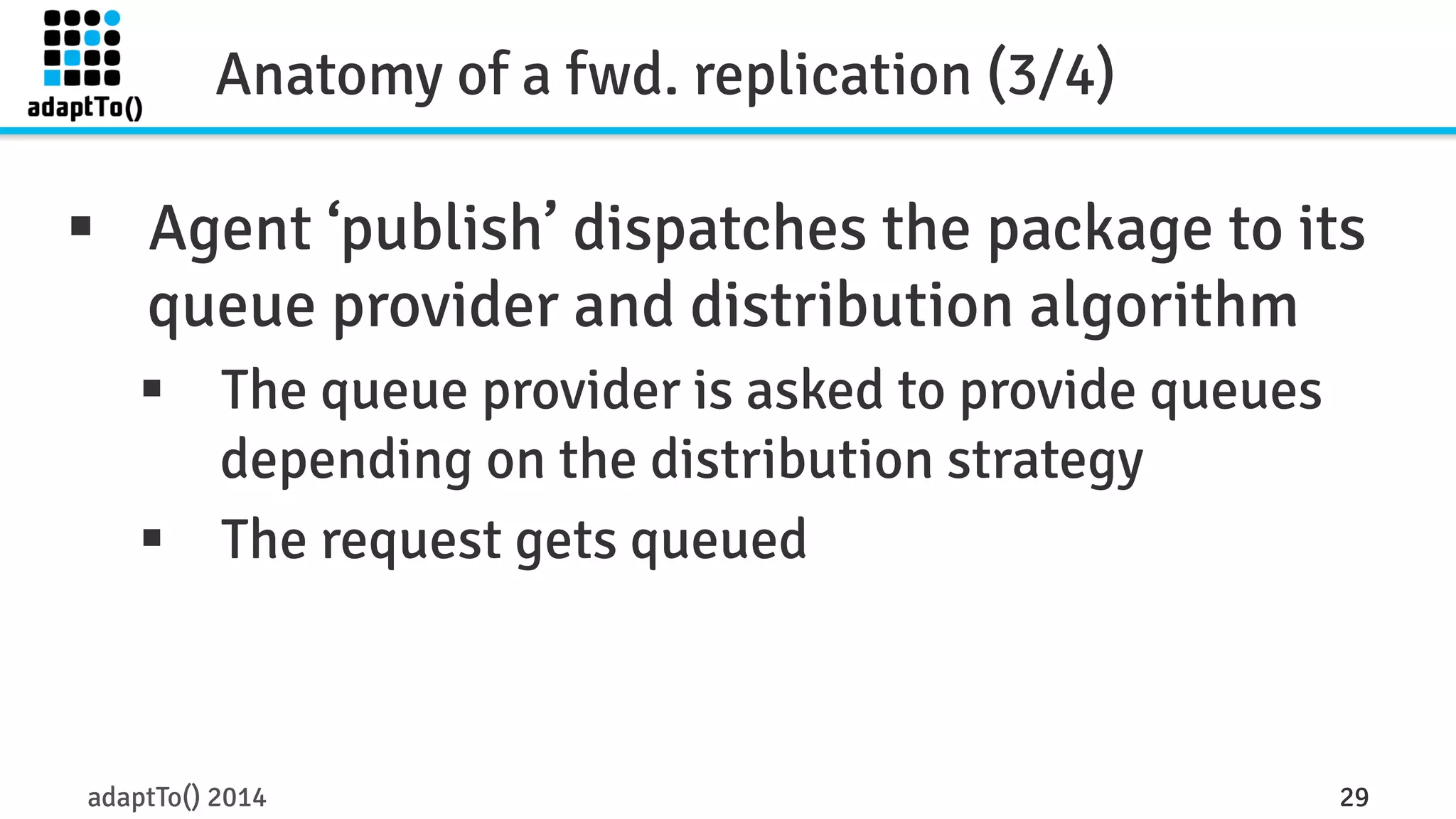 Anatomy of a fwd. replication (3/4) 
§ Agent ‘publish’ dispatches the package to its 
queue provider and distribution algorithm 
§ The queue provider is asked to provide queues 
depending on the distribution strategy 
§ The request gets queued 
adaptTo() 2014 29 
 