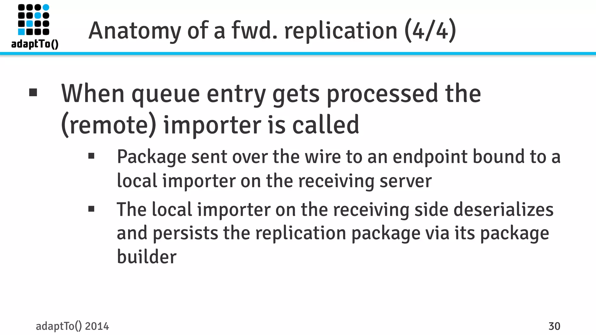 Anatomy of a fwd. replication (4/4) 
§ When queue entry gets processed the 
(remote) importer is called 
§ Package sent over the wire to an endpoint bound to a 
local importer on the receiving server 
§ The local importer on the receiving side deserializes 
and persists the replication package via its package 
builder 
adaptTo() 2014 30 
 