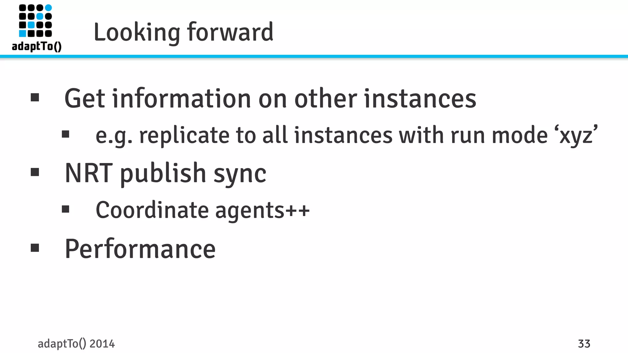 Looking forward 
§ Get information on other instances 
§ e.g. replicate to all instances with run mode ‘xyz’ 
§ NRT publish sync 
§ Coordinate agents++ 
§ Performance 
adaptTo() 2014 33 
 