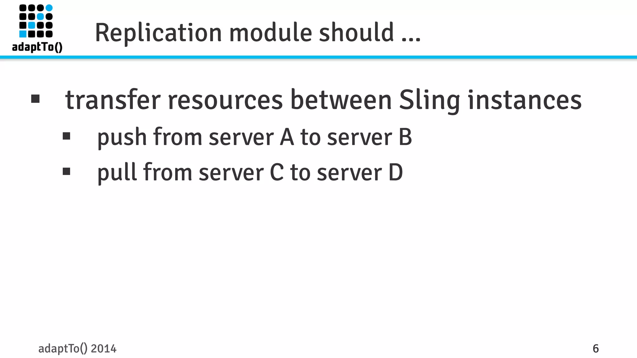 Replication module should ... 
§ transfer resources between Sling instances 
§ push from server A to server B 
§ pull from server C to server D 
adaptTo() 2014 6 
 