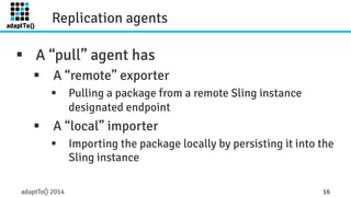 Replication agents 
§ A “pull” agent has 
§ A “remote” exporter 
§ Pulling a package from a remote Sling instance 
designated endpoint 
§ A “local” importer 
§ Importing the package locally by persisting it into the 
Sling instance 
adaptTo() 2014 16 
 