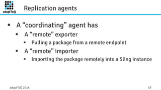 Replication agents 
§ A “coordinating” agent has 
§ A “remote” exporter 
§ Pulling a package from a remote endpoint 
§ A “remote” importer 
§ Importing the package remotely into a Sling instance 
adaptTo() 2014 17 
 