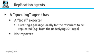 Replication agents 
§ A “queuing” agent has 
§ A “local” exporter 
§ Creating a package locally for the resources to be 
replicated (e.g. from the underlying JCR repo) 
§ No importer 
adaptTo() 2014 18 
 