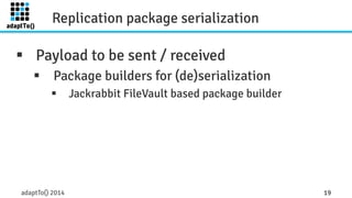 Replication package serialization 
§ Payload to be sent / received 
§ Package builders for (de)serialization 
§ Jackrabbit FileVault based package builder 
adaptTo() 2014 19 
 